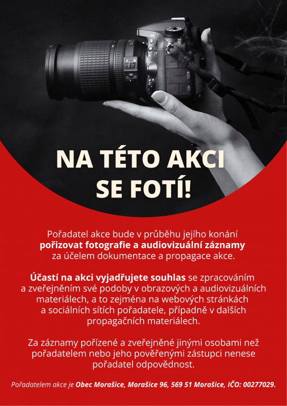 Na této akci  se fotí! Pořadatel akce bude v průběhu jejího konání  pořizovat fotografie a audiovizuální záznamy  za účelem dokumentace a propagace akce.  Účastí na akci vyjadřujete souhlas se zpracováním  a zveřejněním své podoby v obrazových a audiovizuálních materiálech, a to zejména na webových stránkách  a sociálních sítích pořadatele, případně v dalších propagačních materiálech.  Za záznamy pořízené a zveřejněné jinými osobami než pořadatelem nebo jeho pověřenými zástupci nenese pořadatel odpovědnost.  Pořadatelem akce je Obec Morašice, Morašice 96, 569 51 Morašice, IČO: 00277029.